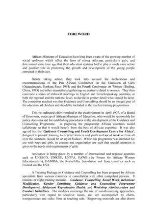 FOREWORD




        African Ministers of Education have long been aware of the growing number of
social problems which affect the lives of young Africans, particularly girls, and
determined some time ago that their education systems had to play a much more active
and positive role in promoting the growth and development of the young people
entrusted to their care.

       Before taking action, they took into account the declarations and
recommendations of the Pan African Conference on the Education of Girls
(Ouagadougou, Burkina Faso, 1993) and the Fourth Conference on Women (Beijing,
China, 1995) and other international gatherings on matters related to women. They then
convened a series of technical meetings in English and French-speaking countries, at
both the regional and the national level, to decide in greater detail what should be done.
The consensus reached was that Guidance and Counselling should be an integral part of
the education of children and should be included in the teacher training programmes.

       This co-ordinated effort resulted in the establishment in April 1997, of a Board
of Governors, made up of African Ministers of Education, who would be responsible for
policy decisions and for establishing procedures in the development of the Guidance and
Counselling Programme. In preparing the programme African countries would
collaborate so that it would benefit from the best of African expertise. It was also
agreed that the ‘Guidance Counselling and Youth Development Centre for Africa’,
designed to provide training for teacher trainers and youth and social workers from all
over the continent, would be set up in Malawi. While this programme was intended for
use with boys and girls, its content and organization are such that special attention is
given to the needs and requirements of girls.

       Assistance is being given by a number of international and regional agencies
such as UNESCO, UNICEF, UNFPA, FAWE (the Forum for African Women
Educationalists), DANIDA, the Rockefeller Foundation and from countries such as
Finland and the USA.

        A Training Package on Guidance and Counselling has been prepared by African
specialists from various countries in consultation with other competent persons. It
consists of eight training modules – Guidance, Counselling, Social Work, Behaviour
Modification, Gender Sensitivity, Guidance and Counselling Programme
Development, Adolescent Reproductive Health, and Workshop Administration and
Conduct Guidelines. The modules encourage the use of non-threatening approaches,
particularly with regard to sensitive issues, and are accompanied by charts,
transparencies and video films as teaching aids. Supporting materials are also drawn
 