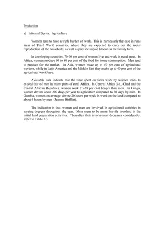 Production

a) Informal Sector: Agriculture

      Women tend to have a triple burden of work. This is particularly the case in rural
areas of Third World countries, where they are expected to carry out the social
reproduction of the household, as well as provide unpaid labour on the family farm.

      In developing countries, 70-90 per cent of women live and work in rural areas. In
Africa, women produce 60 to 80 per cent of the food for home consumption. Men tend
to produce for the market. In Asia, women make up to 50 per cent of agricultural
workers, while in Latin America and the Middle East they make up to 40 per cent of the
agricultural workforce.

      Available data indicate that the time spent on farm work by women tends to
exceed that of men in many parts of rural Africa. In Central Africa (i.e., Chad and the
Central African Republic), women work 23-38 per cent longer than men. In Congo,
women devote about 200 days per year to agriculture compared to 30 days by men. In
Gambia, women on average devote 20 hours per week in work on the land compared to
about 9 hours by men (Jeanne Bisilliat).

       The indication is that women and men are involved in agricultural activities in
varying degrees throughout the year. Men seem to be more heavily involved in the
initial land preparation activities. Thereafter their involvement decreases considerably.
Refer to Table 2.3.
 