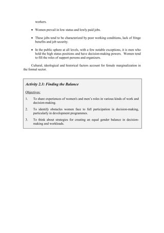 workers.

      • Women prevail in low status and lowly paid jobs.

      • These jobs tend to be characterized by poor working conditions, lack of fringe
        benefits and job security.

      • In the public sphere at all levels, with a few notable exceptions, it is men who
        hold the high status positions and have decision-making powers. Women tend
        to fill the roles of support persons and organizers.

      Cultural, ideological and historical factors account for female marginalization in
the formal sector.



 Activity 2.3: Finding the Balance

 Objectives:
 1.    To share experiences of women's and men’s roles in various kinds of work and
       decision-making.
 2.    To identify obstacles women face to full participation in decision-making,
       particularly in development programmes.
 3.    To think about strategies for creating an equal gender balance in decision-
       making and workloads.
 