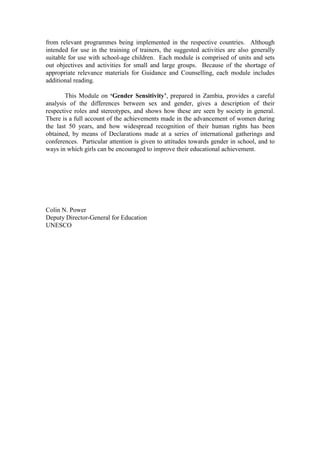 from relevant programmes being implemented in the respective countries. Although
intended for use in the training of trainers, the suggested activities are also generally
suitable for use with school-age children. Each module is comprised of units and sets
out objectives and activities for small and large groups. Because of the shortage of
appropriate relevance materials for Guidance and Counselling, each module includes
additional reading.

       This Module on ‘Gender Sensitivity’, prepared in Zambia, provides a careful
analysis of the differences between sex and gender, gives a description of their
respective roles and stereotypes, and shows how these are seen by society in general.
There is a full account of the achievements made in the advancement of women during
the last 50 years, and how widespread recognition of their human rights has been
obtained, by means of Declarations made at a series of international gatherings and
conferences. Particular attention is given to attitudes towards gender in school, and to
ways in which girls can be encouraged to improve their educational achievement.




Colin N. Power
Deputy Director-General for Education
UNESCO
 