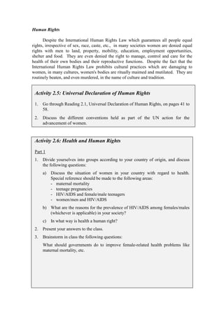 Human Rights

      Despite the International Human Rights Law which guarantees all people equal
rights, irrespective of sex, race, caste, etc., in many societies women are denied equal
rights with men to land, property, mobility, education, employment opportunities,
shelter and food. They are even denied the right to manage, control and care for the
health of their own bodies and their reproductive functions. Despite the fact that the
International Human Rights Law prohibits cultural practices which are damaging to
women, in many cultures, women's bodies are ritually maimed and mutilated. They are
routinely beaten, and even murdered, in the name of culture and tradition.


 Activity 2.5: Universal Declaration of Human Rights

 1.   Go through Reading 2.1, Universal Declaration of Human Rights, on pages 41 to
      58.
 2.   Discuss the different conventions held as part of the UN action for the
      advancement of women.


 Activity 2.6: Health and Human Rights

 Part 1
 1.   Divide yourselves into groups according to your country of origin, and discuss
      the following questions:
      a)   Discuss the situation of women in your country with regard to health.
           Special reference should be made to the following areas:
           - maternal mortality
           - teenage pregnancies
           - HIV/AIDS and female/male teenagers
           - women/men and HIV/AIDS
      b) What are the reasons for the prevalence of HIV/AIDS among females/males
         (whichever is applicable) in your society?
      c)   In what way is health a human right?
 2.   Present your answers to the class.
 3.   Brainstorm in class the following questions:
      What should governments do to improve female-related health problems like
      maternal mortality, etc.
 