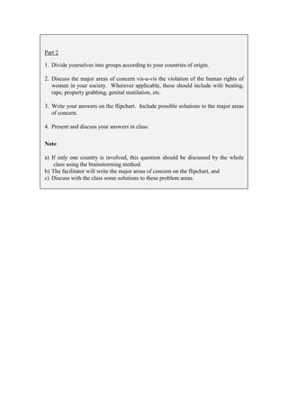 Part 2

1. Divide yourselves into groups according to your countries of origin.

2. Discuss the major areas of concern vis-a-vis the violation of the human rights of
   women in your society. Wherever applicable, these should include wife beating,
   rape, property grabbing, genital mutilation, etc.

3. Write your answers on the flipchart. Include possible solutions to the major areas
   of concern.

4. Present and discuss your answers in class.

Note:

a) If only one country is involved, this question should be discussed by the whole
    class using the brainstorming method.
b) The facilitator will write the major areas of concern on the flipchart, and
c) Discuss with the class some solutions to these problem areas.
 