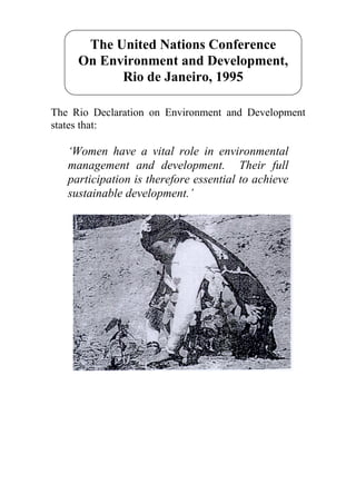The United Nations Conference
     On Environment and Development,
           Rio de Janeiro, 1995

The Rio Declaration on Environment and Development
states that:

   ‘Women have a vital role in environmental
   management and development. Their full
   participation is therefore essential to achieve
   sustainable development.’
 