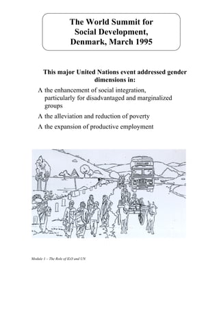 The World Summit for
                        Social Development,
                       Denmark, March 1995


       This major United Nations event addressed gender
                        dimensions in:
    Λ the enhancement of social integration,
      particularly for disadvantaged and marginalized
      groups
    Λ the alleviation and reduction of poverty
    Λ the expansion of productive employment




Module 1 – The Role of ILO and UN
 