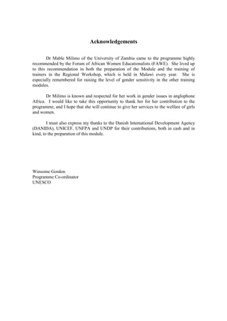 Acknowledgements

        Dr Mable Milimo of the University of Zambia came to the programme highly
recommended by the Forum of African Women Educationalists (FAWE). She lived up
to this recommendation in both the preparation of the Module and the training of
trainers in the Regional Workshop, which is held in Malawi every year. She is
especially remembered for raising the level of gender sensitivity in the other training
modules.

       Dr Milimo is known and respected for her work in gender issues in anglophone
Africa. I would like to take this opportunity to thank her for her contribution to the
programme, and I hope that she will continue to give her services to the welfare of girls
and women.

        I must also express my thanks to the Danish International Development Agency
(DANIDA), UNICEF, UNFPA and UNDP for their contributions, both in cash and in
kind, to the preparation of this module.




Winsome Gordon
Programme Co-ordinator
UNESCO
 