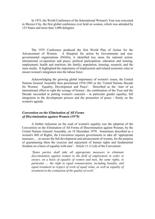 In 1975, the World Conference of the International Women's Year was convened
in Mexico City, the first global conference ever held on women, which was attended by
133 States and more than 1,000 delegates.




        The 1975 Conference produced the first World Plan of Action for the
Advancement of Women. A blueprint for action by Governments and non-
governmental organizations (NGOs), it identified key areas for national action:
international co-operation and peace; political participation; education and training;
employment; health and nutrition; the family; population; housing; research; and the
mass media. It highlighted the importance of employment and related economic roles to
ensure women's integration into the labour force.

        Acknowledging the growing global importance of women's issues, the United
Nations General Assembly then proclaimed 1976-1985 as the ‘United Nations Decade
for Women: Equality, Development and Peace’. Described as the ‘start of an
international effort to right the wrongs of history’, the combination of the Year and the
Decade succeeded in putting women's concerns - in particular gender equality, full
integration in the development process and the promotion of peace - firmly on the
women's agenda.


Convention on the Elimination of All Forms
of Discrimination against Women (1979)

       A further milestone on the road of women's equality was the adoption of the
Convention on the Elimination of All Forms of Discrimination against Women, by the
United Nations General Assembly, on 18 December 1979. Sometimes described as a
women's Bill of Rights, the Convention requires governments to take all ‘appropriate
measures … to ensure the full development and advancement of women, for the purpose
of guaranteeing them the exercise and enjoyment of human rights and fundamental
freedom on a basis of equality with men’. Article 11 (1) (d) of the Convention:
       ‘States parties shall take all appropriate measures to eliminate
       discrimination against women in the field of employment in order to
       ensure, on a basis of equality of women and men, the same rights, in
       particular … the right to equal remuneration, including benefits, and
       equal treatment in respect of work of equal value, as well as equality of
       treatment in the evaluation of the quality of work’.
 
