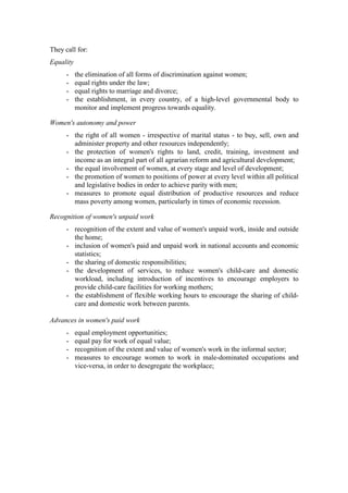 They call for:
Equality
      -    the elimination of all forms of discrimination against women;
      -    equal rights under the law;
      -    equal rights to marriage and divorce;
      -    the establishment, in every country, of a high-level governmental body to
           monitor and implement progress towards equality.

Women's autonomy and power
      - the right of all women - irrespective of marital status - to buy, sell, own and
        administer property and other resources independently;
      - the protection of women's rights to land, credit, training, investment and
        income as an integral part of all agrarian reform and agricultural development;
      - the equal involvement of women, at every stage and level of development;
      - the promotion of women to positions of power at every level within all political
        and legislative bodies in order to achieve parity with men;
      - measures to promote equal distribution of productive resources and reduce
        mass poverty among women, particularly in times of economic recession.

Recognition of women's unpaid work
      - recognition of the extent and value of women's unpaid work, inside and outside
        the home;
      - inclusion of women's paid and unpaid work in national accounts and economic
        statistics;
      - the sharing of domestic responsibilities;
      - the development of services, to reduce women's child-care and domestic
        workload, including introduction of incentives to encourage employers to
        provide child-care facilities for working mothers;
      - the establishment of flexible working hours to encourage the sharing of child-
        care and domestic work between parents.

Advances in women's paid work
      -    equal employment opportunities;
      -    equal pay for work of equal value;
      -    recognition of the extent and value of women's work in the informal sector;
      -    measures to encourage women to work in male-dominated occupations and
           vice-versa, in order to desegregate the workplace;
 