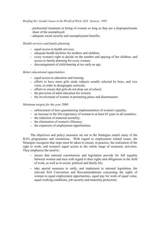 Briefing Kit: Gender Issues in the World of Work. ILO. Geneva; 1995.

      - preferential treatment in hiring of women so long as they are a disproportionate
        share of the unemployed;
      - adequate social security and unemployment benefits.

Health services and family planning
      - equal access to health services;
      - adequate health facilities for mothers and children;
      - every woman's right to decide on the number and spacing of her children, and
        access to family planning for every woman;
      - discouragement of child-bearing at too early an age.

Better educational opportunities
      - equal access to education and training;
      - efforts to have more girls study subjects usually selected by boys, and vice
        versa, in order to desegregate curricula;
      - efforts to ensure that girls do not drop out of school;
      - the provision of adult education for women;
      - the involvement of women in promoting peace and disarmament.

Minimum targets for the year 2000
      -   enforcement of laws guaranteeing implementation of women's equality;
      -   an increase in the life expectancy of women to at least 65 years in all countries;
      -   the reduction of maternal mortality;
      -   the elimination of women's illiteracy;
      -   the expansion of employment opportunities.

      The objectives and policy measures set out in the Strategies match many of the
ILO's programmes and resolutions. With regard to employment related issues, the
Strategies recognize that steps must be taken to ensure, in practice, the realization of the
right to work; and women's equal access to the whole range of economic activities.
They emphasize the need to:
      - ensure that national constitutions and legislation provide for full equality
        between women and men with regard to their rights and obligations in the field
        of work, as well as in social, political and family life;
      - take special measures to ratify, and implement in national legislation, the
        relevant ILO Convention and Recommendations concerning the rights of
        women to equal employment opportunities, equal pay for work of equal value,
        equal working conditions, job security and maternity protection;
 