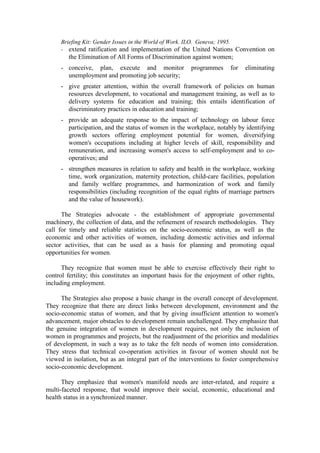 Briefing Kit: Gender Issues in the World of Work. ILO. Geneva; 1995.
     - extend ratification and implementation of the United Nations Convention on
        the Elimination of All Forms of Discrimination against women;
     - conceive, plan, execute and monitor              programmes     for   eliminating
       unemployment and promoting job security;
     - give greater attention, within the overall framework of policies on human
       resources development, to vocational and management training, as well as to
       delivery systems for education and training; this entails identification of
       discriminatory practices in education and training;
     - provide an adequate response to the impact of technology on labour force
       participation, and the status of women in the workplace, notably by identifying
       growth sectors offering employment potential for women, diversifying
       women's occupations including at higher levels of skill, responsibility and
       remuneration, and increasing women's access to self-employment and to co-
       operatives; and
     - strengthen measures in relation to safety and health in the workplace, working
       time, work organization, maternity protection, child-care facilities, population
       and family welfare programmes, and harmonization of work and family
       responsibilities (including recognition of the equal rights of marriage partners
       and the value of housework).

      The Strategies advocate - the establishment of appropriate governmental
machinery, the collection of data, and the refinement of research methodologies. They
call for timely and reliable statistics on the socio-economic status, as well as the
economic and other activities of women, including domestic activities and informal
sector activities, that can be used as a basis for planning and promoting equal
opportunities for women.

      They recognize that women must be able to exercise effectively their right to
control fertility; this constitutes an important basis for the enjoyment of other rights,
including employment.

      The Strategies also propose a basic change in the overall concept of development.
They recognize that there are direct links between development, environment and the
socio-economic status of women, and that by giving insufficient attention to women's
advancement, major obstacles to development remain unchallenged. They emphasize that
the genuine integration of women in development requires, not only the inclusion of
women in programmes and projects, but the readjustment of the priorities and modalities
of development, in such a way as to take the felt needs of women into consideration.
They stress that technical co-operation activities in favour of women should not be
viewed in isolation, but as an integral part of the interventions to foster comprehensive
socio-economic development.

      They emphasize that women's manifold needs are inter-related, and require a
multi-faceted response, that would improve their social, economic, educational and
health status in a synchronized manner.
 