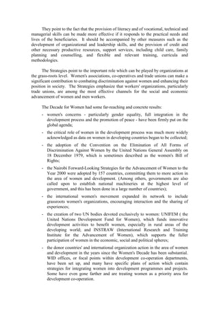 They point to the fact that the provision of literacy and of vocational, technical and
managerial skills can be made more effective if it responds to the practical needs and
lives of the beneficiaries. It should be accompanied by other measures such as the
development of organizational and leadership skills, and the provision of credit and
other necessary productive resources, support services, including child care, family
planning and counselling, and flexible and relevant training, curricula and
methodologies.

      The Strategies point to the important role which can be played by organizations at
the grass-roots level. Women's associations, co-operatives and trade unions can make a
significant contribution to combating discrimination against women and enhancing their
position in society. The Strategies emphasize that workers' organizations, particularly
trade unions, are among the most effective channels for the social and economic
advancement of women and men workers.

      The Decade for Women had some far-reaching and concrete results:
      - women's concerns - particularly gender equality, full integration in the
        development process and the promotion of peace - have been firmly put on the
        global agenda;
      - the critical role of women in the development process was much more widely
        acknowledged as data on women in developing countries began to be collected;
      - the adoption of the Convention on the Elimination of All Forms of
        Discrimination Against Women by the United Nations General Assembly on
        18 December 1979, which is sometimes described as the women's Bill of
        Rights;
      - the Nairobi Forward-Looking Strategies for the Advancement of Women to the
        Year 2000 were adopted by 157 countries, committing them to more action in
        the area of women and development. (Among others, governments are also
        called upon to establish national machineries at the highest level of
        government, and this has been done in a large number of countries);
      - the international women's movement expanded its network to include
        grassroots women's organizations, encouraging interaction and the sharing of
        experiences;
      - the creation of two UN bodies devoted exclusively to women: UNIFEM ( the
        United Nations Development Fund for Women), which funds innovative
        development activities to benefit women, especially in rural areas of the
        developing world; and INSTRAW (International Research and Training
        Institute for the Advancement of Women), which supports the fuller
        participation of women in the economic, social and political spheres;
      - the donor countries' and international organization action in the area of women
        and development in the years since the Women's Decade has been substantial.
        WID offices, or focal points within development co-operation departments,
        have been set up, and many have specific plans of action which contain
        strategies for integrating women into development programmes and projects.
        Some have even gone farther and are treating women as a priority area for
        development co-operation.
 