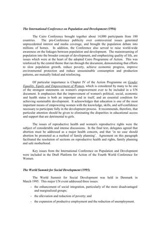 The International Conference on Population and Development (1994)

        The Cairo Conference brought together about 14,000 participants from 180
countries.     The pre-Conference publicity over controversial issues generated
unprecedented interest and media coverage, and brought the population debate into
millions of homes. In addition, the Conference also served to raise world-wide
awareness on the linkages between population and development. The mainstreaming of
population into the broader concept of development, and emphasizing quality of life, are
issues which were at the heart of the adopted Cairo Programme of Action. This was
reinforced by the central theme that ran through the document, demonstrating that efforts
to slow population growth, reduce poverty, achieve economic progress, improve
environmental protection and reduce unsustainable consumption and production
patterns, are mutually linked and reinforcing.

        Of particular importance is Chapter IV of the Action Programme on Gender
Equality, Equity and Empowerment of Women, which is considered by many to be one
of the strongest statements on women's empowerment ever to be included in a UN
document. It emphasizes that the improvement of women's political, social, economic
and health status is both an important end in itself, and an essential condition for
achieving sustainable development. It acknowledges that education is one of the most
important means of empowering women with the knowledge, skills, and self-confidence
necessary to participate fully in the development process. It recommends, therefore, that
particular attention should be given to eliminating the disparities in educational access
and support that are detrimental to girls.

         The issues of reproductive health and women's reproductive rights were the
subject of considerable and intense discussions. In the final text, delegates agreed that
abortion must be addressed as a major health concern, and that ‘in no case should
abortion be promoted as a method of family planning’. Agreement on this paragraph
facilitated the resolution of sections on reproductive health and rights, family planning
and safe motherhood.

       Key issues from the International Conference on Population and Development
were included in the Draft Platform for Action of the Fourth World Conference for
Women.


The World Summit for Social Development (1995)

      The World Summit for Social Development was held in Denmark in
March 1995. This major UN event addressed three issues:
     - the enhancement of social integration, particularly of the more disadvantaged
       and marginalized groups;
     - the alleviation and reduction of poverty; and
     - the expansion of productive employment and the reduction of unemployment.
 