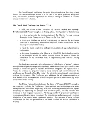 The Social Summit highlighted the gender dimension of these three inter-related
issues, since the situation of women is at the core of the social problems being dealt
with, and because women's experience and survival strategies constitute a valuable
source of innovative solutions.


The Fourth World Conference on Women (1995)

      In 1995, the Fourth World Conference on Women ‘Action for Equality,
Development and Peace’, took place in Beijing, China. The Agenda was the following:
     - to review and appraise the implementation of the ‘Nairobi Forward-Looking
       Strategies for the Advancement of Women to the Year 2000’;
     - to draw up a Platform of Action, concentrating on some of the key issues
       identified as representing fundamental obstacles to the advancement of the
       majority of women in the world;
     - to report the main conclusions and recommendations of regional preparatory
       conferences;
     - to determine the priorities to be followed in 1996-2001, for the implementation
       of the strategies within the United Nations System, in order to ensure the
       completion of the unfinished work in implementing the Forward-Looking
       Strategies.

        The Conference covered a selected number of critical areas of women's concern,
and spelt out the practical steps needed to bring about the necessary policy and societal
changes to achieve the goals of equality, development and peace. Its objective was to
‘create the impetus and prepare women to move forward, well equipped to meet the
challenges and demands of the 21st century for scientific, technological, economic and
political development’. The Conference also addressed the all important question of
how women could be empowered by effective participation in decision-making on all
issues which affect society.

       The United Nations Commission on the Status of Women (UNCSW) served as
the preparatory body for the Conference. At the national level, committees were set up
to organize and co-ordinate preparatory activities, including preparing national reports
reviewing and appraising the changes that had taken place, and the concerns that
remained in their respective countries. At the regional level, preparatory conferences
were organized to provide an opportunity for stock-taking, and comprehensive regional
discussion of the major issues concerning women. The outcome of these regional
conferences fed into the preparation of the draft Platform of Action considered at
Beijing.
 
