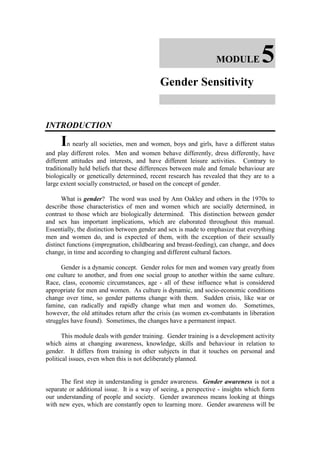 MODULE            5
                                           Gender Sensitivity


INTRODUCTION

     In nearly all societies, men and women, boys and girls, have a different status
and play different roles. Men and women behave differently, dress differently, have
different attitudes and interests, and have different leisure activities. Contrary to
traditionally held beliefs that these differences between male and female behaviour are
biologically or genetically determined, recent research has revealed that they are to a
large extent socially constructed, or based on the concept of gender.

      What is gender? The word was used by Ann Oakley and others in the 1970s to
describe those characteristics of men and women which are socially determined, in
contrast to those which are biologically determined. This distinction between gender
and sex has important implications, which are elaborated throughout this manual.
Essentially, the distinction between gender and sex is made to emphasize that everything
men and women do, and is expected of them, with the exception of their sexually
distinct functions (impregnation, childbearing and breast-feeding), can change, and does
change, in time and according to changing and different cultural factors.

      Gender is a dynamic concept. Gender roles for men and women vary greatly from
one culture to another, and from one social group to another within the same culture.
Race, class, economic circumstances, age - all of these influence what is considered
appropriate for men and women. As culture is dynamic, and socio-economic conditions
change over time, so gender patterns change with them. Sudden crisis, like war or
famine, can radically and rapidly change what men and women do. Sometimes,
however, the old attitudes return after the crisis (as women ex-combatants in liberation
struggles have found). Sometimes, the changes have a permanent impact.

       This module deals with gender training. Gender training is a development activity
which aims at changing awareness, knowledge, skills and behaviour in relation to
gender. It differs from training in other subjects in that it touches on personal and
political issues, even when this is not deliberately planned.


      The first step in understanding is gender awareness. Gender awareness is not a
separate or additional issue. It is a way of seeing, a perspective - insights which form
our understanding of people and society. Gender awareness means looking at things
with new eyes, which are constantly open to learning more. Gender awareness will be
 