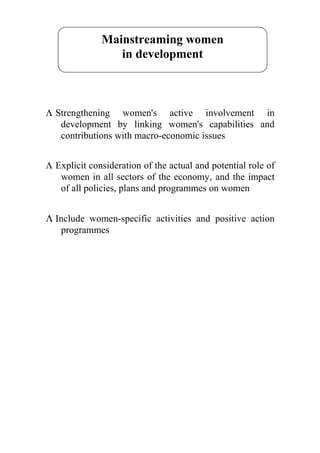 Mainstreaming women
                 in development



Λ Strengthening women's active involvement in
   development by linking women's capabilities and
   contributions with macro-economic issues


Λ Explicit consideration of the actual and potential role of
   women in all sectors of the economy, and the impact
   of all policies, plans and programmes on women


Λ Include women-specific activities and positive action
   programmes
 
