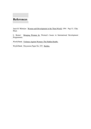 References

Janet H. Momsen: Women and Development in the Third World. 1991. Pap.13, 128p.
Illust.

L. Reiner: Bringing Women In: Women’s Issues in International Development
Programmes.

World Bank: Violence Against Women: The Hidden Health.

World Bank: Discussion Paper No. 255. Burden.
 