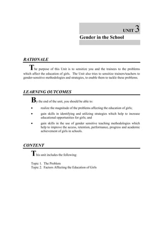 UNIT       3
                                           Gender in the School



RATIONALE

    The purpose of this Unit is to sensitize you and the trainees to the problems
which affect the education of girls. The Unit also tries to sensitize trainers/teachers to
gender-sensitive methodologies and strategies, to enable them to tackle these problems.



LEARNING OUTCOMES

     By the end of the unit, you should be able to:
     •       realize the magnitude of the problems affecting the education of girls;
     •       gain skills in identifying and utilizing strategies which help to increase
             educational opportunities for girls; and
     •       gain skills in the use of gender sensitive teaching methodologies which
             help to improve the access, retention, performance, progress and academic
             achievement of girls in schools.



CONTENT

     This unit includes the following:
     Topic 1. The Problem
     Topic 2. Factors Affecting the Education of Girls
 