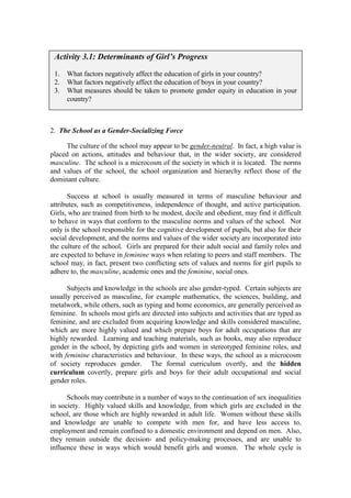 Activity 3.1: Determinants of Girl’s Progress

 1.   What factors negatively affect the education of girls in your country?
 2.   What factors negatively affect the education of boys in your country?
 3.   What measures should be taken to promote gender equity in education in your
      country?



2. The School as a Gender-Socializing Force

      The culture of the school may appear to be gender-neutral. In fact, a high value is
placed on actions, attitudes and behaviour that, in the wider society, are considered
masculine. The school is a microcosm of the society in which it is located. The norms
and values of the school, the school organization and hierarchy reflect those of the
dominant culture.

       Success at school is usually measured in terms of masculine behaviour and
attributes, such as competitiveness, independence of thought, and active participation.
Girls, who are trained from birth to be modest, docile and obedient, may find it difficult
to behave in ways that conform to the masculine norms and values of the school. Not
only is the school responsible for the cognitive development of pupils, but also for their
social development, and the norms and values of the wider society are incorporated into
the culture of the school. Girls are prepared for their adult social and family roles and
are expected to behave in feminine ways when relating to peers and staff members. The
school may, in fact, present two conflicting sets of values and norms for girl pupils to
adhere to, the masculine, academic ones and the feminine, social ones.

      Subjects and knowledge in the schools are also gender-typed. Certain subjects are
usually perceived as masculine, for example mathematics, the sciences, building, and
metalwork, while others, such as typing and home economics, are generally perceived as
feminine. In schools most girls are directed into subjects and activities that are typed as
feminine, and are excluded from acquiring knowledge and skills considered masculine,
which are more highly valued and which prepare boys for adult occupations that are
highly rewarded. Learning and teaching materials, such as books, may also reproduce
gender in the school, by depicting girls and women in stereotyped feminine roles, and
with feminine characteristics and behaviour. In these ways, the school as a microcosm
of society reproduces gender. The formal curriculum overtly, and the hidden
curriculum covertly, prepare girls and boys for their adult occupational and social
gender roles.

      Schools may contribute in a number of ways to the continuation of sex inequalities
in society. Highly valued skills and knowledge, from which girls are excluded in the
school, are those which are highly rewarded in adult life. Women without these skills
and knowledge are unable to compete with men for, and have less access to,
employment and remain confined to a domestic environment and depend on men. Also,
they remain outside the decision- and policy-making processes, and are unable to
influence these in ways which would benefit girls and women. The whole cycle is
 