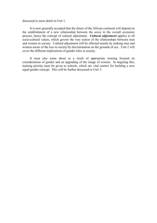discussed in more detail in Unit 1.

      It is now generally accepted that the future of the African continent will depend on
the establishment of a new relationship between the sexes in the overall economic
process, hence the concept of cultural adjustment. Cultural adjustment applies to all
socio-cultural values, which govern the very notion of the relationships between men
and women in society. Cultural adjustment will be effected mainly by making men and
women aware of the loss to society by discrimination on the grounds of sex. Unit 2 will
cover the different implications of gender roles in society.

       It must also come about as a result of appropriate training focused on
considerations of gender and an upgrading of the image of women. In targeting this,
training priority must be given to schools, which are vital centres for building a new
equal gender concept. This will be further discussed in Unit 3.
 