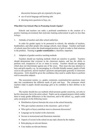 discussions because girls are expected to be quiet.
      • use of sexist language and learning aids.
      • directing more questions to boys, etc.

What Role Can Schools Play in Promoting Gender Equity?

      Schools and teachers can make a profound contribution to the creation of a
positive learning environment that motivates learning achievement in girls no less than
in boys:

1.    Attitudes of teachers and other school authorities
      In order for gender equity to be promoted in schools, the attitudes of teachers,
headteachers, and other people who manage schools, must change. Teachers and heads
of schools must first realize the disadvantaged position of girls in order to find solutions
to the problem. Training in gender sensitization is, therefore, important.

2.    Adoption of gender-sensitive teaching methods
      Teachers should use teaching methods which are sensitive to gender. Teachers
should demonstrate that everyone in the classroom matters, and has the ability to
perform well, irrespective of sex or status in society. Teachers should use language
which does not discriminate against any of the sexes. They must also pay attention to
boys and girls equally, e.g., by encouraging, in a flexible friendly manner, pupils of both
sexes to ask questions, answer teachers' questions and participate generally in classroom
discussions. Girls should be given the confidence they need to enable them to perform
well in masculine subjects.

      The assessment system, i.e., grades, comments, examination/test questions, must
take into consideration the different needs of girls and boys. The comments which
teachers make to pupils should encourage girls to be confident in their abilities to do
better.

      The teacher should also use methods which promote gender sensitivity, not only in
her/his classroom, but in the entire school. Pupils can be assigned projects which enable
them to study gender differences in the classroom, and in the school, e.g., pupils could
carry out projects on the following issues:
      • Distribution of power between the sexes in the school hierarchy.
      • Who gets teachers attention in the classroom - girls or boys?
      • Who (girls or boys) contribute most to classroom discussions?
      • Language use by teacher in the classroom.
      • Sexism in instructional and illustration materials.
      • Aspects of sexism in the school on any topic chosen by the student.
      • Role-playing on relevant themes.
      • Case studies on relevant themes.
 