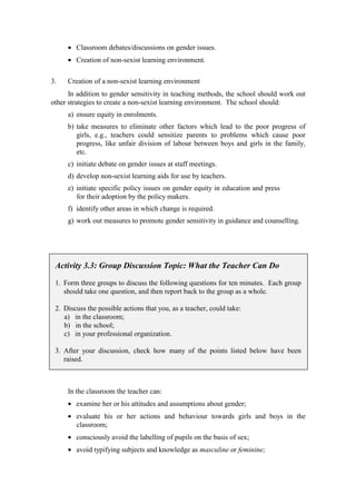 • Classroom debates/discussions on gender issues.
     • Creation of non-sexist learning environment.

3.   Creation of a non-sexist learning environment
      In addition to gender sensitivity in teaching methods, the school should work out
other strategies to create a non-sexist learning environment. The school should:
     a) ensure equity in enrolments.
     b) take measures to eliminate other factors which lead to the poor progress of
        girls, e.g., teachers could sensitize parents to problems which cause poor
        progress, like unfair division of labour between boys and girls in the family,
        etc.
     c) initiate debate on gender issues at staff meetings.
     d) develop non-sexist learning aids for use by teachers.
     e) initiate specific policy issues on gender equity in education and press
        for their adoption by the policy makers.
     f) identify other areas in which change is required.
     g) work out measures to promote gender sensitivity in guidance and counselling.




 Activity 3.3: Group Discussion Topic: What the Teacher Can Do

 1. Form three groups to discuss the following questions for ten minutes. Each group
    should take one question, and then report back to the group as a whole.

 2. Discuss the possible actions that you, as a teacher, could take:
    a) in the classroom;
    b) in the school;
    c) in your professional organization.

 3. After your discussion, check how many of the points listed below have been
    raised.



     In the classroom the teacher can:
     • examine her or his attitudes and assumptions about gender;
     • evaluate his or her actions and behaviour towards girls and boys in the
       classroom;
     • consciously avoid the labelling of pupils on the basis of sex;
     • avoid typifying subjects and knowledge as masculine or feminine;
 