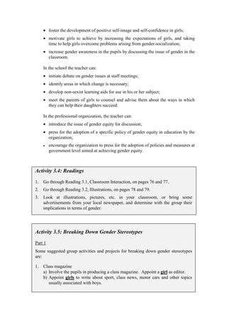 • foster the development of positive self-image and self-confidence in girls;
     • motivate girls to achieve by increasing the expectations of girls, and taking
       time to help girls overcome problems arising from gender-socialization;
     • increase gender awareness in the pupils by discussing the issue of gender in the
       classroom.

     In the school the teacher can:
     • initiate debate on gender issues at staff meetings;
     • identify areas in which change is necessary;
     • develop non-sexist learning aids for use in his or her subject;
     • meet the parents of girls to counsel and advise them about the ways in which
       they can help their daughters succeed.

     In the professional organization, the teacher can:
     • introduce the issue of gender equity for discussion;
     • press for the adoption of a specific policy of gender equity in education by the
       organization;
     •   encourage the organization to press for the adoption of policies and measures at
         government level aimed at achieving gender equity.



Activity 3.4: Readings

1.   Go through Reading 3.1, Classroom Interaction, on pages 76 and 77.
2.   Go through Reading 3.2, Illustrations, on pages 78 and 79.
3.   Look at illustrations, pictures, etc. in your classroom, or bring some
     advertisements from your local newspaper, and determine with the group their
     implications in terms of gender.




Activity 3.5: Breaking Down Gender Stereotypes

Part 1
Some suggested group activities and projects for breaking down gender stereotypes
are:

1.   Class magazine
     a) Involve the pupils in producing a class magazine. Appoint a girl as editor.
     b) Appoint girls to write about sport, class news, motor cars and other topics
        usually associated with boys.
 
