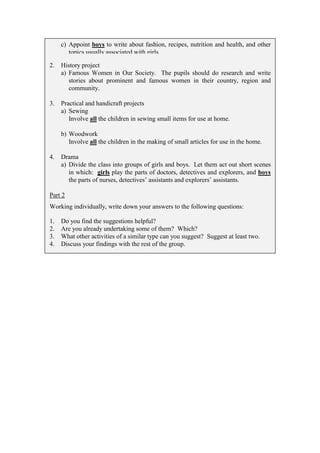 c) Appoint boys to write about fashion, recipes, nutrition and health, and other
        topics usually associated with girls.

2.   History project
     a) Famous Women in Our Society. The pupils should do research and write
        stories about prominent and famous women in their country, region and
        community.

3.   Practical and handicraft projects
     a) Sewing
        Involve all the children in sewing small items for use at home.

     b) Woodwork
        Involve all the children in the making of small articles for use in the home.

4.   Drama
     a) Divide the class into groups of girls and boys. Let them act out short scenes
        in which: girls play the parts of doctors, detectives and explorers, and boys
        the parts of nurses, detectives’ assistants and explorers’ assistants.

Part 2
Working individually, write down your answers to the following questions:

1.   Do you find the suggestions helpful?
2.   Are you already undertaking some of them? Which?
3.   What other activities of a similar type can you suggest? Suggest at least two.
4.   Discuss your findings with the rest of the group.
 