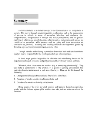 Summary

      Schools contribute in a number of ways to the continuation of sex inequalities in
society. This may be through gender inequalities in education, such as the measurement
of success in schools in terms of masculine behaviour and attributes, (i.e.,
competitiveness, independence of thought and active participation) and the gender-
typifying of subjects and knowledge, (i.e., subjects such as mathematics and science are
considered as masculine, while subjects such as typing and home economics are
considered as feminine). Learning and teaching materials also reproduce gender by
depicting girls and women in stereotyped feminine roles.

      Through attitudes and differing expectations from their male and female students,
teachers may be responsible for the reinforcement of sex-role stereotypes.

      In these ways, gender inequalities in education are contributory factors to the
perpetuation of social, economic and political inequalities between women and men.

      What role, then, can schools and teachers play in promoting gender equity? They
can make a contribution to the creation of a positive learning environment that
motivates learning achievement in girls as well as boys. They can do this through the
following:
1. Change in the attitudes of teachers and other school authorities;
2. Adoption of gender-sensitive teaching methods; and
3. Creation of a non-sexist learning environment

       Being aware of the ways in which schools and teachers themselves reproduce
gender and discriminate against girls, teachers can take positive action to redress the
situation.
 