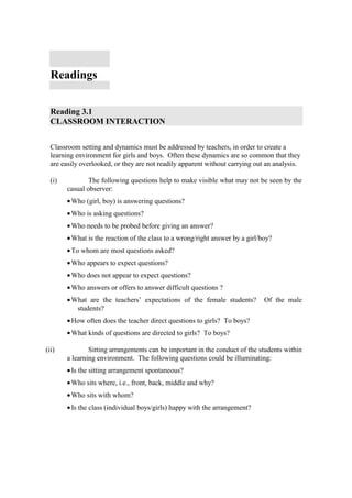 Readings


  Reading 3.1
  CLASSROOM INTERACTION


  Classroom setting and dynamics must be addressed by teachers, in order to create a
  learning environment for girls and boys. Often these dynamics are so common that they
  are easily overlooked, or they are not readily apparent without carrying out an analysis.

  (i)           The following questions help to make visible what may not be seen by the
        casual observer:
        • Who (girl, boy) is answering questions?
        • Who is asking questions?
        • Who needs to be probed before giving an answer?
        • What is the reaction of the class to a wrong/right answer by a girl/boy?
        • To whom are most questions asked?
        • Who appears to expect questions?
        • Who does not appear to expect questions?
        • Who answers or offers to answer difficult questions ?
        • What are the teachers’ expectations of the female students?          Of the male
           students?
        • How often does the teacher direct questions to girls? To boys?
        • What kinds of questions are directed to girls? To boys?

(ii)            Sitting arrangements can be important in the conduct of the students within
        a learning environment. The following questions could be illuminating:
        • Is the sitting arrangement spontaneous?
        • Who sits where, i.e., front, back, middle and why?
        • Who sits with whom?
        • Is the class (individual boys/girls) happy with the arrangement?
 