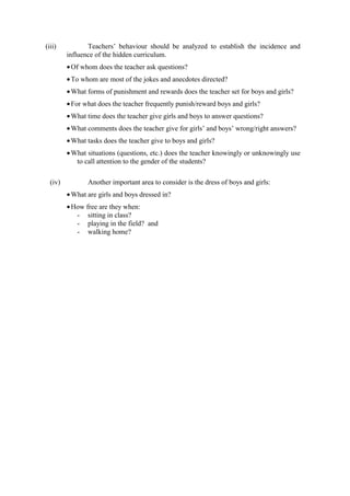 (iii)           Teachers’ behaviour should be analyzed to establish the incidence and
         influence of the hidden curriculum.
         • Of whom does the teacher ask questions?
         • To whom are most of the jokes and anecdotes directed?
         • What forms of punishment and rewards does the teacher set for boys and girls?
         • For what does the teacher frequently punish/reward boys and girls?
         • What time does the teacher give girls and boys to answer questions?
         • What comments does the teacher give for girls’ and boys’ wrong/right answers?
         • What tasks does the teacher give to boys and girls?
         • What situations (questions, etc.) does the teacher knowingly or unknowingly use
            to call attention to the gender of the students?

  (iv)          Another important area to consider is the dress of boys and girls:
         • What are girls and boys dressed in?
         • How free are they when:
            - sitting in class?
            - playing in the field? and
            - walking home?
 