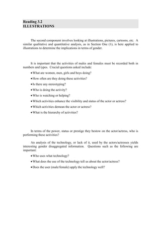 Reading 3.2
ILLUSTRATIONS


       The second component involves looking at illustrations, pictures, cartoons, etc. A
similar qualitative and quantitative analysis, as in Section One (1), is here applied to
illustrations to determine the implications in terms of gender.



    It is important that the activities of males and females must be recorded both in
numbers and types. Crucial questions asked include:
     • What are women, men, girls and boys doing?
     • How often are they doing these activities?
     • Is there any stereotyping?
     • Who is doing the activity?
     • Who is watching or helping?
     • Which activities enhance the visibility and status of the actor or actress?
     • Which activities demean the actor or actress?
     • What is the hierarchy of activities?




      In terms of the power, status or prestige they bestow on the actor/actress, who is
performing these activities?

      An analysis of the technology, or lack of it, used by the actors/actresses yields
interesting gender disaggregated information. Questions such as the following are
important:
     • Who uses what technology?
     • What does the use of the technology tell us about the actor/actress?
     • Does the user (male/female) apply the technology well?
 
