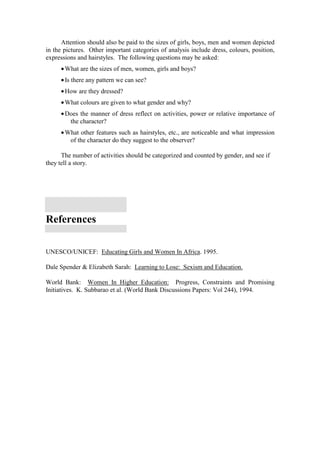 Attention should also be paid to the sizes of girls, boys, men and women depicted
in the pictures. Other important categories of analysis include dress, colours, position,
expressions and hairstyles. The following questions may be asked:
     • What are the sizes of men, women, girls and boys?
     • Is there any pattern we can see?
     • How are they dressed?
     • What colours are given to what gender and why?
     • Does the manner of dress reflect on activities, power or relative importance of
        the character?
     • What other features such as hairstyles, etc., are noticeable and what impression
        of the character do they suggest to the observer?

      The number of activities should be categorized and counted by gender, and see if
they tell a story.




References

UNESCO/UNICEF: Educating Girls and Women In Africa. 1995.

Dale Spender & Elizabeth Sarah: Learning to Lose: Sexism and Education.

World Bank: Women In Higher Education: Progress, Constraints and Promising
Initiatives. K. Subbarao et al. (World Bank Discussions Papers: Vol 244), 1994.
 