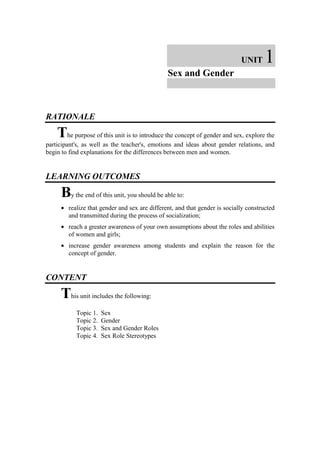 UNIT      1
                                              Sex and Gender



RATIONALE

    The purpose of this unit is to introduce the concept of gender and sex, explore the
participant's, as well as the teacher's, emotions and ideas about gender relations, and
begin to find explanations for the differences between men and women.


LEARNING OUTCOMES

     By the end of this unit, you should be able to:
     • realize that gender and sex are different, and that gender is socially constructed
       and transmitted during the process of socialization;
     • reach a greater awareness of your own assumptions about the roles and abilities
       of women and girls;
     • increase gender awareness among students and explain the reason for the
       concept of gender.


CONTENT

     This unit includes the following:
           Topic 1.   Sex
           Topic 2.   Gender
           Topic 3.   Sex and Gender Roles
           Topic 4.   Sex Role Stereotypes
 