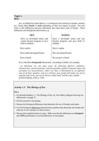 Topic 1.
SEX
       Sex, as defined by Susan Basow, is a biological term referring to people, animals,
etc., being either female or male depending on their sex organs or genes. Sex also
refers to the differences between individuals that make them male or female. These
differences are biologically determined, e.g.:

                      MEN                                     WOMEN
           Have no developed uterus and            Have a developed uterus and can
           cannot become pregnant or give          become pregnant and give birth to
           birth to children                       children

          Have a penis                             Have a vagina

          Have under-developed breasts             Have developed breasts

          Grow a beard                             Do not grow a beard

         Sex is therefore biologically determined. According to Stoller, for example:
         ‘...to determine sex one must assay the following physical conditions:
         chromosomes, external genitalia, internal genitalia, gonads, hormonal states and
         secondary sex characteristics....One's sex, then, is determined by an algebraic
         sum of all these qualities, and as is obvious, most people fall under one of two
         separate bell curves, the one of which is called 'male' and the other ‘female’.
         (Cited in Oakley, 1985, p. 158).



Activity 1.1: The Biology of Sex
Part 1
1. Go through Reading 1.1, The Biology of Sex, by Ann Oakley (diagram showing sex
   differences), on page 21.
2. Divide yourselves into groups.
3. Discuss the biological differences that determine the sex of females and males.
4. List the biological differences/characteristics/qualities that determine the female and
   male sex in two columns, as shown above.
5. Discuss the completed charts in class. Make sure that the differences are biological
   and NOT psychological or social differences or stereotypes.
 