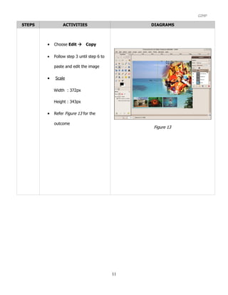 GIMP

STEPS            ACTIVITIES                      DIAGRAMS



        •   Choose Edit Copy

        •   Follow step 3 until step 6 to

            paste and edit the image

        •   Scale

            Width : 372px

            Height : 343px

        •   Refer Figure 13 for the

            outcome
                                                 Figure 13




                                            11
 