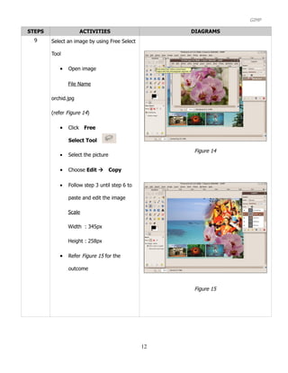 GIMP

STEPS                ACTIVITIES                     DIAGRAMS
  9     Select an image by using Free Select

        Tool

           •   Open image

               File Name

        orchid.jpg

        (refer Figure 14)

           •   ClickFree

               Select Tool

                                                    Figure 14
           •   Select the picture

           •   Choose Edit Copy

           •   Follow step 3 until step 6 to

               paste and edit the image

               Scale

               Width : 345px

               Height : 258px

           •   Refer Figure 15 for the

               outcome


                                                    Figure 15




                                               12
 