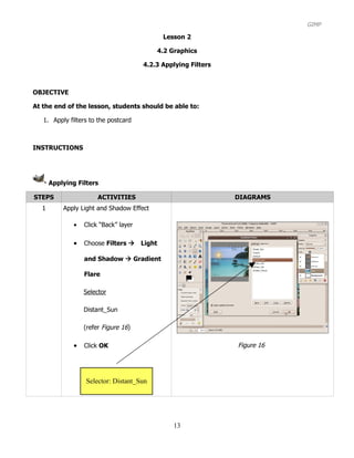 GIMP

                                             Lesson 2

                                           4.2 Graphics

                                       4.2.3 Applying Filters



OBJECTIVE

At the end of the lesson, students should be able to:

   1. Apply filters to the postcard



INSTRUCTIONS




      Applying Filters

STEPS                  ACTIVITIES                               DIAGRAMS
  1       Apply Light and Shadow Effect

              •   Click “Back” layer

              •   Choose Filters Light

                  and Shadow  Gradient

                  Flare

                  Selector

                  Distant_Sun

                  (refer Figure 16)

              •   Click OK                                      Figure 16




                  Selector: Distant_Sun




                                                13
 