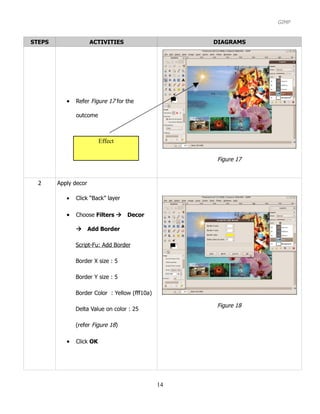 GIMP


STEPS                 ACTIVITIES                     DIAGRAMS




           •   Refer Figure 17 for the

               outcome



                          Effect

                                                     Figure 17


  2     Apply decor

           •   Click “Back” layer

           •   Choose Filters Decor

               Add Border

               Script-Fu: Add Border

               Border X size : 5

               Border Y size : 5

               Border Color : Yellow (fff10a)

                                                     Figure 18
               Delta Value on color : 25

               (refer Figure 18)

           •   Click OK




                                                14
 
