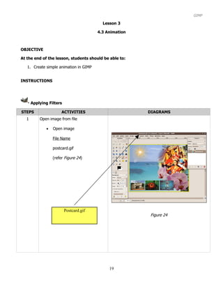 GIMP

                                          Lesson 3

                                        4.3 Animation



OBJECTIVE

At the end of the lesson, students should be able to:

   1. Create simple animation in GIMP


INSTRUCTIONS




      Applying Filters

STEPS                  ACTIVITIES                       DIAGRAMS
  1       Open image from file

              •   Open image

                  File Name

                  postcard.gif

                  (refer Figure 24)




                         Postcard.gif
                                                        Figure 24




                                             19
 