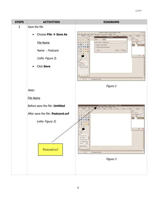 GIMP



STEPS                ACTIVITIES                 DIAGRAMS
  2     Save the file

           •    Choose File  Save As

                File Name

                Name : Postcard

                (refer Figure 2)

           •    Click Save




                                                 Figure 2
        Note:

        File Name

        Before save the file: Untitled

        After save the file: Postcard.xcf

                (refer Figure 3)




                     Postcard.xcf


                                                 Figure 3




                                            4
 