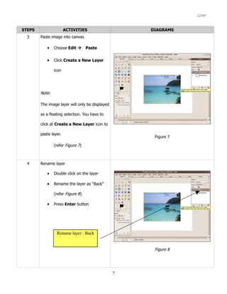 GIMP


STEPS                  ACTIVITIES                    DIAGRAMS
  3     Paste image into canvas

           •    Choose Edit Paste


           •    Click Create a New Layer

                icon




        Note:

        The image layer will only be displayed

        as a floating selection. You have to

        click at Create a New Layer icon to

        paste layer.
                                                      Figure 7

                (refer Figure 7)



  4     Rename layer

           •    Double click on the layer

           •    Rename the layer as “Back”

                (refer Figure 8)

           •    Press Enter button




                 Rename layer : Back


                                                      Figure 8




                                                 7
 