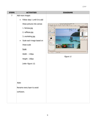 GIMP


STEPS                ACTIVITIES                    DIAGRAMS
  7     Add more images

           •    Follow step 1 until 6 to add

                these pictures into canvas

                1. famosa.jpg

                2. rafflesia.jpg

                3. snorkeling.jpg

           •    Scale each image based on

                these scale

                Scale

                Width : 150px
                                                   Figure 11
                Height : 100px

                (refer Figure 11)




        Note:

        Rename every layer to avoid

        confusion.




                                               9
 
