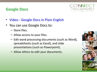 Google Docs Video - Google Docs in Plain English You can use Google Docs to: Store files. Allow access to your files. Edit word processing documents (such as Word), spreadsheets (such as Excel), and slide presentations (such as Powerpoint). Allow others to edit your documents. 