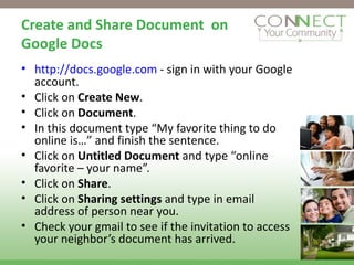 Create and Share Document  on Google Docs http://docs.google.com  - sign in with your Google account. Click on  Create New . Click on  Document . In this document type “My favorite thing to do online is…” and finish the sentence. Click on  Untitled Document  and type “online favorite – your name”. Click on  Share . Click on  Sharing settings  and type in email address of person near you. Check your gmail to see if the invitation to access your neighbor’s document has arrived. 