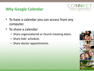 Why Google Calendar To have a calendar you can access from any computer. To share a calendar Share organizational or church meeting dates. Share kids’ schedule. Share doctor appointments. 
