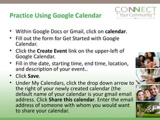 Practice Using Google Calendar Within Google Docs or Gmail, click on  calendar . Fill out the form for Get Started with Google Calendar. Click the  Create Event  link on the upper-left of Google Calendar. Fill in the date, starting time, end time, location, and description of your event.. Click  Save .  Under My Calendars, click the drop down arrow to the right of your newly created calendar (the default name of your calendar is your gmail email address. Click  Share this calendar . Enter the email address of someone with whom you would want to share your calendar. 