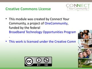 Creative Commons License This module was created by Connect Your Community, a project of  OneCommunity , funded by the federal  Broadband Technology Opportunities Program . This work is licensed under the Creative Commons Attribution 3.0 Unported License. To view a copy of this license, visit http://creativecommons.org/licenses/by/3.0 