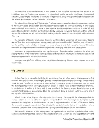 Philosophical Perspectives of Education | 9
The only form of discipline utilized in this system is the discipline provided by the results of an
individual's actions. Conventional education is discredited by the naturalist worldview. Conventional
education, according to naturalists, is unnatural and pernicious. Only through unfiltered interaction with
the natural world is a worthwhile education conceivable.
The educational philosophy of "follow nature" is known as the naturalist educational approach. It aims
to have every aspect of education operate precisely according to the child's personality. It encourages
parents to allow their children to study in a completely autonomous environment. He is to be left and
granted total autonomy. Let him gain his knowledge by observing everything that is around him without
any outside influence. He will be charged with making novel discoveries in nature through exploration and
discovery.
The naturalist philosophy emphasizes children's uninhibited and unplanned self-expression. "Back to
Nature" functions as its rallying chant, as advocated by Rousseau and Gandhiji. Therefore, the only method
for the child to acquire wisdom is through his personal events and their natural outcomes. His entire
education will be guided solely by the natural principles underlying healthy human development.
Rousseau's writings are responsible for a significant part of the Naturalistic movement. He advocated
placing the child at the center of the learning process and argued that natural phenomena and facts should
serve as the premise for instructional content.
Rousseau greatly influenced Naturalism. He advocated educating children about nature's truths and
occurrences.
THE LEARNER
Herbert Spencer, a naturalist, held that to comprehend how an infant learns, it is necessary to first
consider their physical body. According to Spencer, children are essentially physical beings, comparable to
young animals. Therefore, it is essential to assure a child's health and strength in order that they can meet
the challenges of daily life. A child's physique must be able to endure "wear and tear" like that of an animal.
In simple terms, if a child is sickly or frail, it may be difficult for them to acquire knowledge and grow
normally. For this reason, Spencer argued that the physical well-being of children ought to comprise one of
our top educational priorities.
When it comes to learning and education, naturalism considers the student to be fully engaged in their
owneducational experience rather than a passive recipient of instruction. Learning is a natural process, and
one's education ought to be molded to meet the specific requirements and interests of the learner, hence
the naturalist perspective asserts this. According to this point of view, the learner is regarded as a whole
individual, complete with intrinsic skills and the capacity for further expansion and improvement.
The naturalist approach to education places a strong emphasis on first-hand experience, observation,
and experimentation as critical factors of the educational process. Learners are encouraged to observe and
 