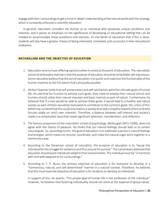 Philosophical Perspectives of Education | 10
engage withtheir surroundings to get a more in-depthunderstanding of the natural world withthis strategy,
which is constantly enforced in scientific education.
In general, naturalism considers the learner as an individual who possesses unique conditions and
interests, and it places an emphasis on the significance of developing an educational setting that can be
molded to accommodate these conditions and interests. It's the belief of naturalism that if this is done,
students will also have a greater chance of being interested, motivated, and successful in their educational
endeavors.
NATURALISM AND THE OBJECTIVE OF EDUCATION
1. Naturalists tend to have differing opinions when it comes to the point of education. The naturalistic
school of philosophy maintains that the purpose of education should be to facilitate self-expression.
Some naturalists believe that the aim of education is to polish and maximize the functionality of the
human machine to the full extent that's physically possible.
2. Herbert Spencer holds that self-preservation and self-satisfaction were the ultimate goals of human
life. He said that for humans to achieve such goals, they need to employ their natural stimuli and
humans should utilize their natural impulses and basic instincts as part of nature. Furthermore, he
believed that if a man would be able to achieve these goals, it would lead to a healthy and robust
society as each of them would be motivated to contribute to the common good. Yet, critics of this
belief may contend that this could only lead to a society that lacks empathy toward others and who
focuses solely on one's own interests. Therefore, a balance between self-interest and society’s
needs is a complicated issue that needs significant attention, consideration, and reflection.
3. The famous proponent of the naturalistic school of psychology, McDougall (1871–1938), does not
agree with the theory of pleasure. He thinks that our natural feelings should lead us to certain
natural goals. So, according to him, the goal of education is to sublimate a person's natural feelings
and energies, which means to reroute, coordinate, and make the natural urges work together in a
harmonious way.
4. According to the Darwinian school of naturalists, the purpose of education is to "equip the
individual for the struggle for existence and thus ensure his survival." The Lamarckians believed that
education should assist individuals adapt to their environments. The individual must be "inharmony
with and well-adapted to his surroundings."
5. According to T. P. Nunu, the primary objective of education is for everyone to develop in a
"harmonious, natural, and self-determined" manner in a natural context. Therefore, he believes
that the most essential objective of education is for students to develop as individuals.
In support of this, he asserts, "The proper goal of human life is the perfection of the individual."
However, he believes that fostering individuality should not come at the expense of group values.
 