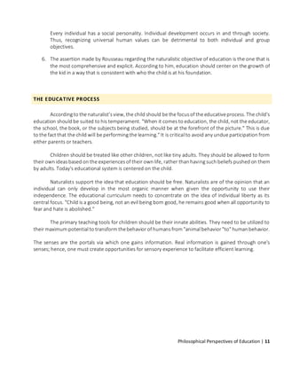 Philosophical Perspectives of Education | 11
Every individual has a social personality. Individual development occurs in and through society.
Thus, recognizing universal human values can be detrimental to both individual and group
objectives.
6. The assertion made by Rousseau regarding the naturalistic objective of education is the one that is
the most comprehensive and explicit. According to him, education should center on the growth of
the kid in a way that is consistent with who the child is at his foundation.
THE EDUCATIVE PROCESS
According to the naturalist’s view, the child should be the focus of the educativeprocess. The child's
education should be suited to his temperament. "When it comes to education, the child, not the educator,
the school, the book, or the subjects being studied, should be at the forefront of the picture." This is due
to the fact that the child will be performing the learning." It is critical to avoid any undue participation from
either parents or teachers.
Children should be treated like other children, not like tiny adults. They should be allowed to form
their own ideas based on the experiences of their own life, rather than having such beliefs pushed on them
by adults. Today's educational system is centered on the child.
Naturalists support the idea that education should be free. Naturalists are of the opinion that an
individual can only develop in the most organic manner when given the opportunity to use their
independence. The educational curriculum needs to concentrate on the idea of individual liberty as its
central focus. "Child is a good being, not an evil being born good, he remains good when all opportunity to
fear and hate is abolished."
The primary teaching tools for children should be their innate abilities. They need to be utilized to
their maximum potential to transform thebehavior of humans from "animal behavior "to" humanbehavior.
The senses are the portals via which one gains information. Real information is gained through one's
senses; hence, one must create opportunities for sensory experience to facilitate efficient learning.
 