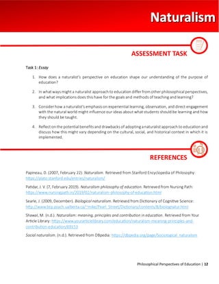 Philosophical Perspectives of Education | 12
Task 1: Essay
1. How does a naturalist's perspective on education shape our understanding of the purpose of
education?
2. In what ways might a naturalist approach to education differ from other philosophical perspectives,
and what implications does this have for the goals and methods of teaching and learning?
3. Consider how a naturalist's emphasis on experiential learning, observation, and direct engagement
with the natural world might influence our ideas about what students should be learning and how
they should be taught.
4. Reflect on the potential benefits and drawbacks of adopting a naturalist approach to education and
discuss how this might vary depending on the cultural, social, and historical context in which it is
implemented.
Papineau, D. (2007, February 22). Naturalism. Retrieved from Stanford Encyclopedia of Philosophy:
https://plato.stanford.edu/entries/naturalism/
Patidar, J. V. (7, February 2019). Naturalism philosophy of education. Retrieved from Nursing Path:
https://www.nursingpath.in/2019/02/naturalism-philosophy-of-education.html
Searle, J. (2009, December). Biological naturalism. Retrieved from Dictionary of Cognitive Science:
http://www.bcp.psych.ualberta.ca/~mike/Pearl_Street/Dictionary/contents/B/biolognatur.html
Shawal, M. (n.d.). Naturalism: meaning, principles and contribution in education. Retrieved from Your
Article Library: https://www.yourarticlelibrary.com/education/naturalism-meaning-principles-and-
contribution-education/69153
Social naturalism. (n.d.). Retrieved from DBpedia: https://dbpedia.org/page/Sociological_naturalism
ASSESSMENT TASK
REFERENCES
 